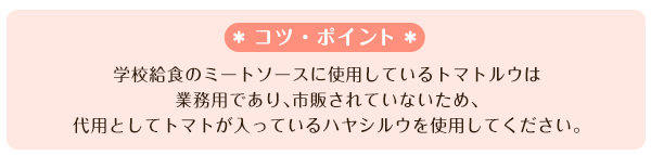 学校給食のミートソースに使用しているトマトルウは業務用であり、市販されていないため、代用としてトマトが入っているハヤシルウを使用してください。
